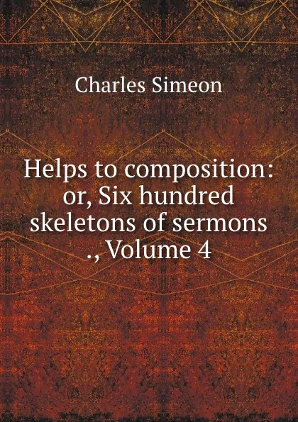 Обложка книги Helps to composition: or, Six hundred skeletons of sermons ., Volume 4, Charles Simeon