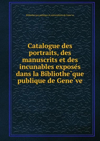 Обложка книги Catalogue des portraits, des manuscrits et des incunables exposes dans la Bibliotheque publique de Geneve, Bibliothèque publique et universitaire de Genève