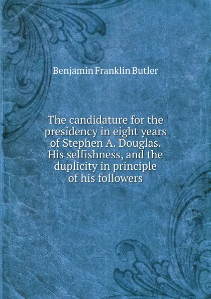 Обложка книги The candidature for the presidency in eight years of Stephen A. Douglas. His selfishness, and the duplicity in principle of his followers, Benjamin F. Butler