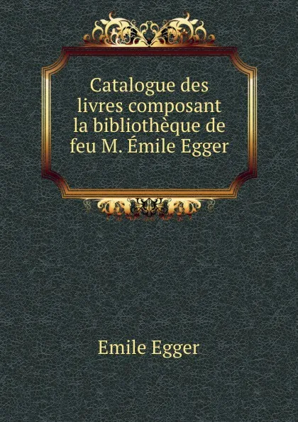 Обложка книги Catalogue des livres composant la bibliotheque de feu M. Emile Egger ., Emile Egger