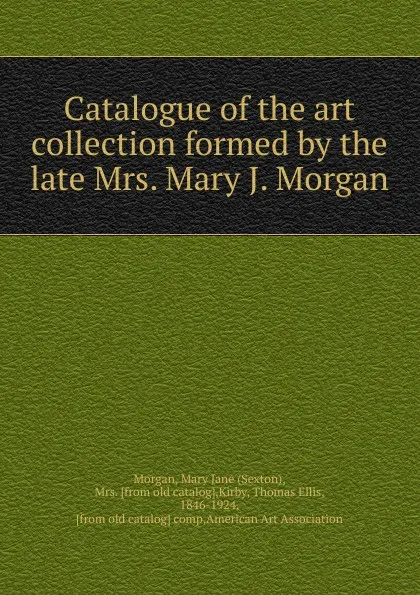 Обложка книги Catalogue of the art collection formed by the late Mrs. Mary J. Morgan, Sexton Morgan