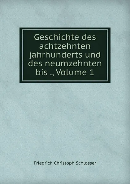 Обложка книги Geschichte des achtzehnten jahrhunderts und des neumzehnten bis ., Volume 1, Friedrich Christoph Schlosser