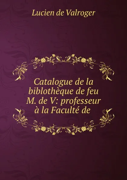 Обложка книги Catalogue de la biblotheque de feu M. de V: professeur a la Faculte de ., Lucien de Valroger