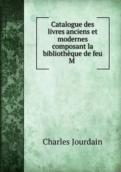 Обложка книги Catalogue des livres anciens et modernes composant la bibliotheque de feu M ., Charles Jourdain