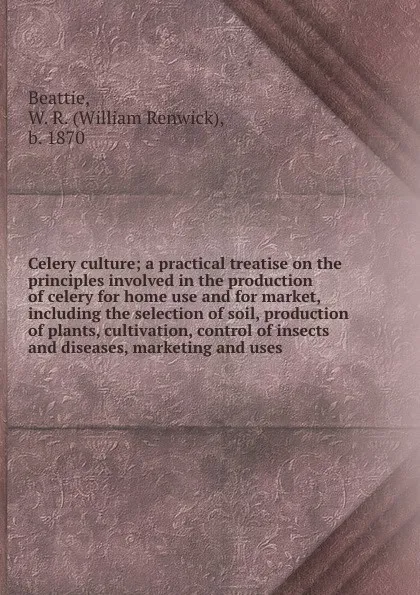 Обложка книги Celery culture; a practical treatise on the principles involved in the production of celery for home use and for market, including the selection of soil, production of plants, cultivation, control of insects and diseases, marketing and uses, William Renwick Beattie
