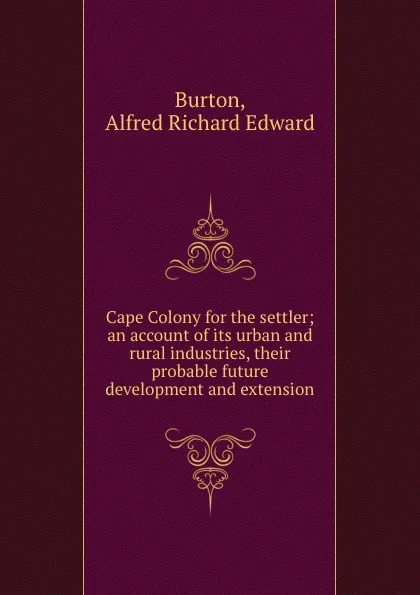 Обложка книги Cape Colony for the settler; an account of its urban and rural industries, their probable future development and extension, Alfred Richard Edward Burton