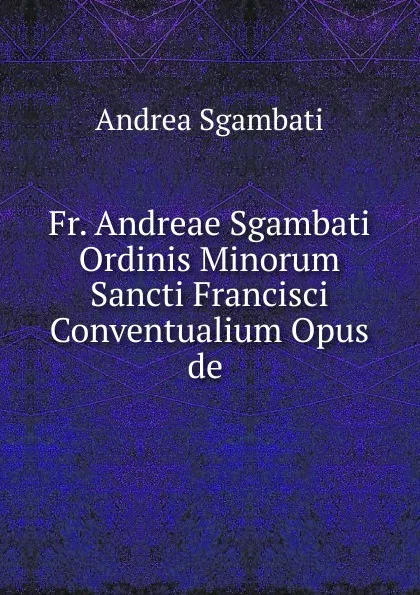 Обложка книги Fr. Andreae Sgambati Ordinis Minorum Sancti Francisci Conventualium Opus de ., Andrea Sgambati