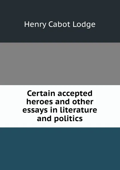 Обложка книги Certain accepted heroes and other essays in literature and politics, Henry Cabot Lodge