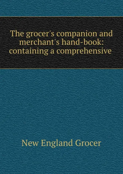 Обложка книги The grocer.s companion and merchant.s hand-book: containing a comprehensive ., New England Grocer