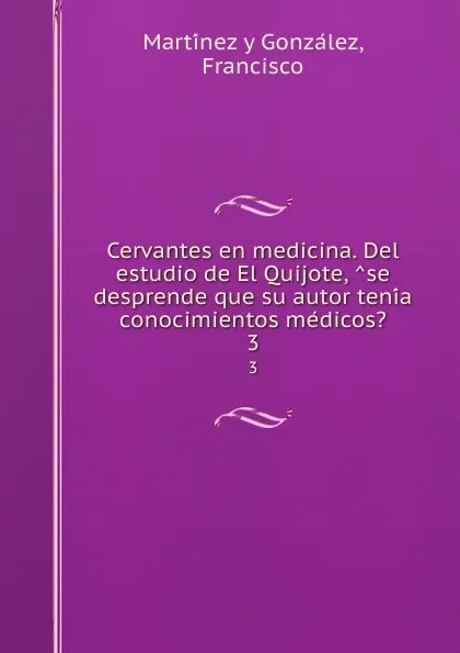 Обложка книги Cervantes en medicina. Del estudio de El Quijote, se desprende que su autor tenia conocimientos medicos.. 3, Francisco Martínez y González