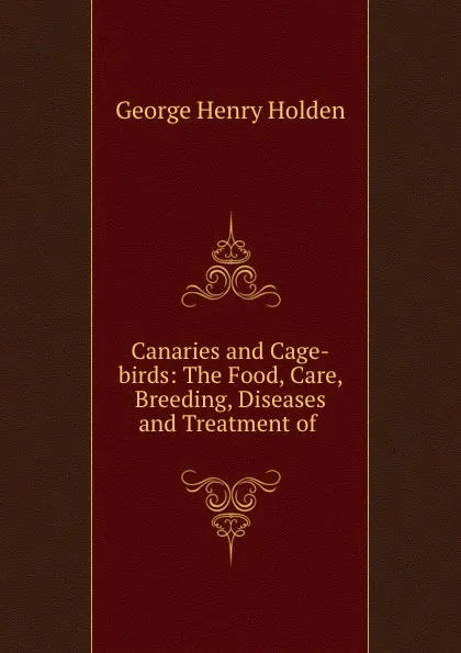 Обложка книги Canaries and Cage-birds: The Food, Care, Breeding, Diseases and Treatment of ., George Henry Holden