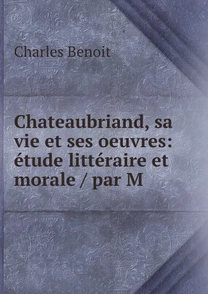 Обложка книги Chateaubriand, sa vie et ses oeuvres: etude litteraire et morale / par M ., Charles Benoit