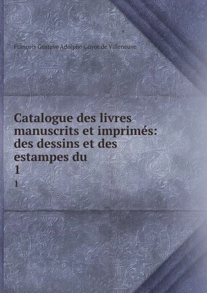 Обложка книги Catalogue des livres manuscrits et imprimes: des dessins et des estampes du . 1, François Gustave Adolphe Guyot de Villeneuve