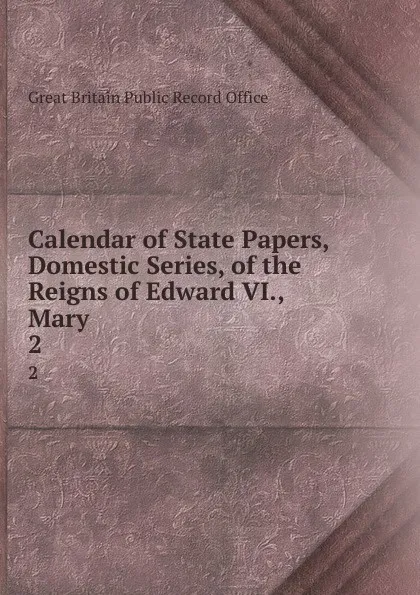 Обложка книги Calendar of State Papers, Domestic Series, of the Reigns of Edward VI., Mary . 2, Great Britain Public Record Office