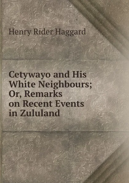 Обложка книги Cetywayo and His White Neighbours; Or, Remarks on Recent Events in Zululand ., Henry Rider Haggard