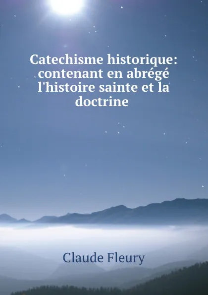 Обложка книги Catechisme historique: contenant en abrege l.histoire sainte et la doctrine ., Fleury Claude