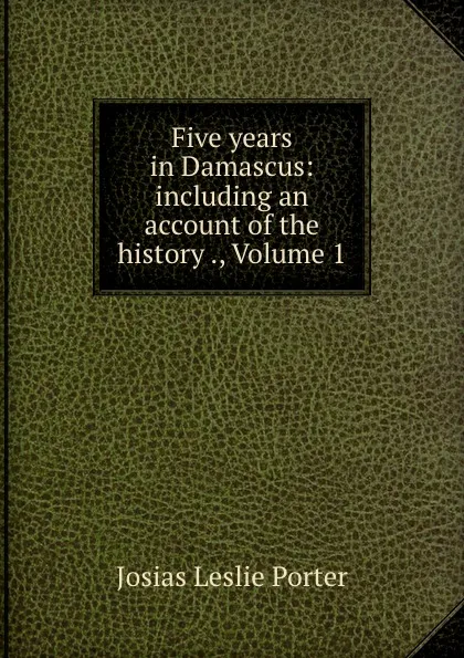 Обложка книги Five years in Damascus: including an account of the history ., Volume 1, Josias Leslie Porter