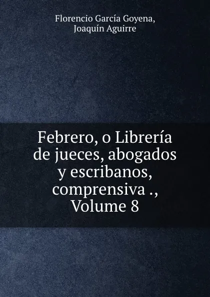 Обложка книги Febrero, o Libreria de jueces, abogados y escribanos, comprensiva ., Volume 8, Florencio García Goyena