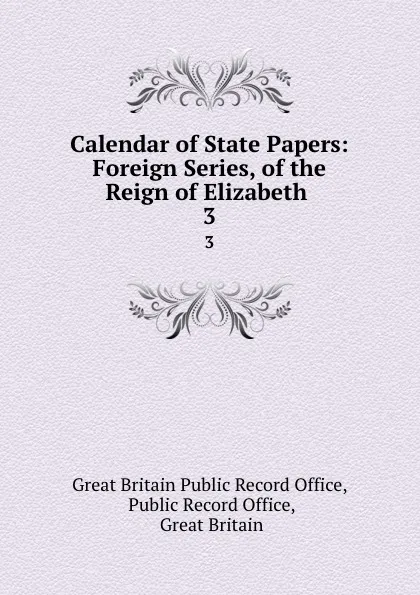 Обложка книги Calendar of State Papers: Foreign Series, of the Reign of Elizabeth . 3, Great Britain Public Record Office