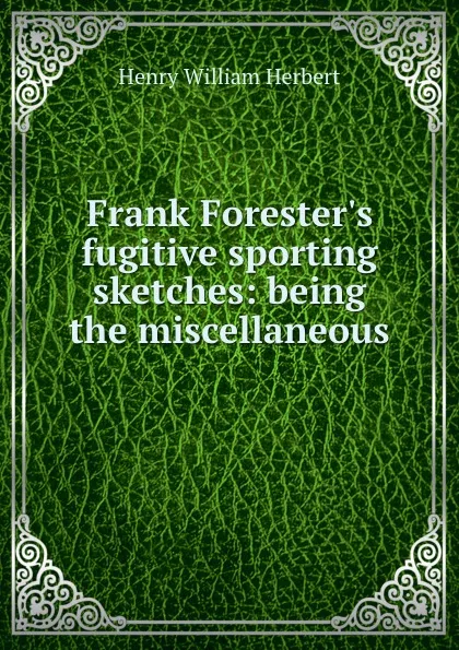 Обложка книги Frank Forester.s fugitive sporting sketches: being the miscellaneous ., Herbert Henry William