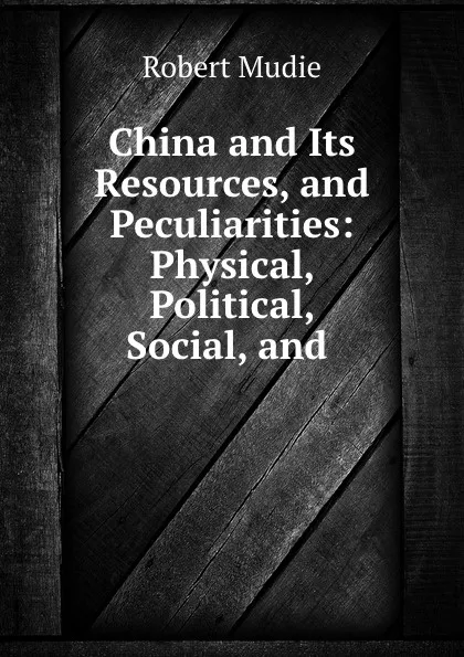Обложка книги China and Its Resources, and Peculiarities: Physical, Political, Social, and ., Robert Mudie