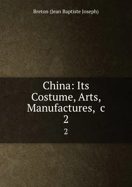 Обложка книги China: Its Costume, Arts, Manufactures, .c. 2, Jean Baptiste Joseph Breton