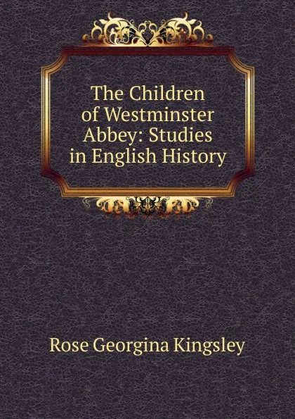 Обложка книги The Children of Westminster Abbey: Studies in English History, Rose Georgina Kingsley