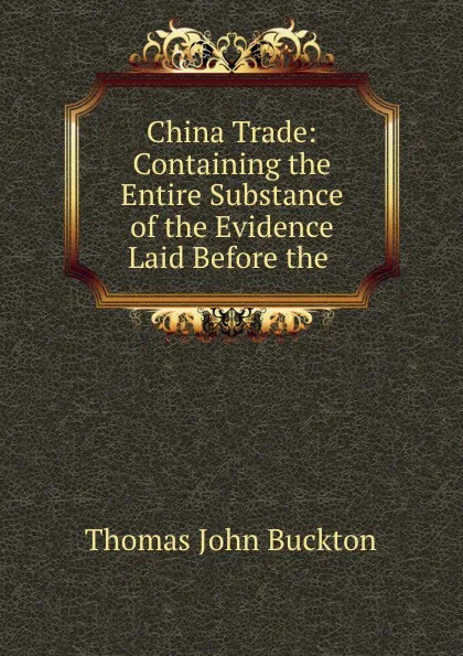 Обложка книги China Trade: Containing the Entire Substance of the Evidence Laid Before the ., Thomas John Buckton