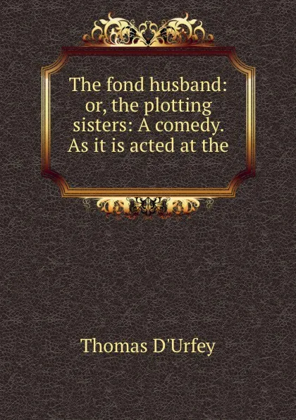 Обложка книги The fond husband: or, the plotting sisters: A comedy. As it is acted at the ., Thomas d'Urfey