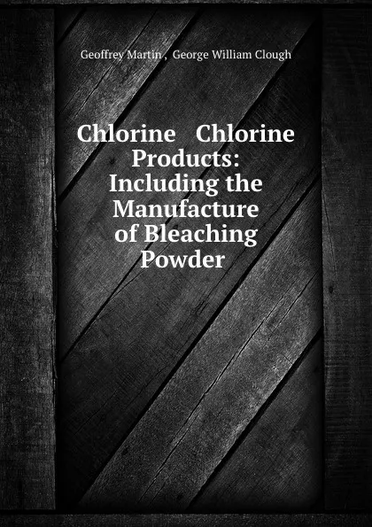 Обложка книги Chlorine . Chlorine Products: Including the Manufacture of Bleaching Powder ., Geoffrey Martin