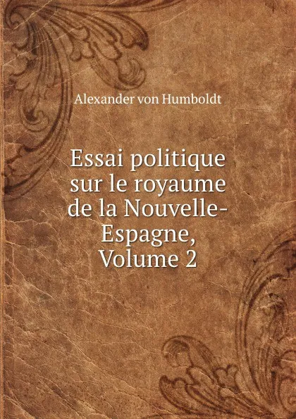 Обложка книги Essai politique sur le royaume de la Nouvelle-Espagne, Volume 2, Alexander von Humboldt