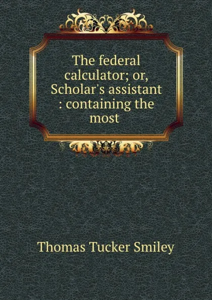 Обложка книги The federal calculator; or, Scholar.s assistant : containing the most ., Thomas Tucker Smiley