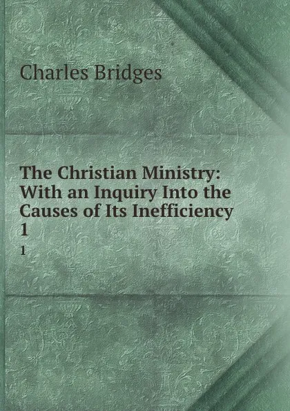 Обложка книги The Christian Ministry: With an Inquiry Into the Causes of Its Inefficiency. 1, Charles Bridges