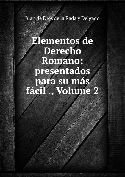 Обложка книги Elementos de Derecho Romano: presentados para su mas facil ., Volume 2, Juan de Dios de la Rada y Delgado