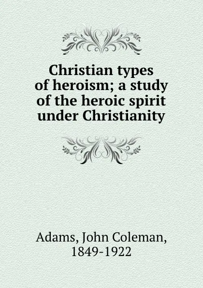 Обложка книги Christian types of heroism; a study of the heroic spirit under Christianity, John Coleman Adams