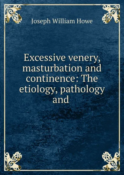 Обложка книги Excessive venery, masturbation and continence: The etiology, pathology and ., Joseph William Howe