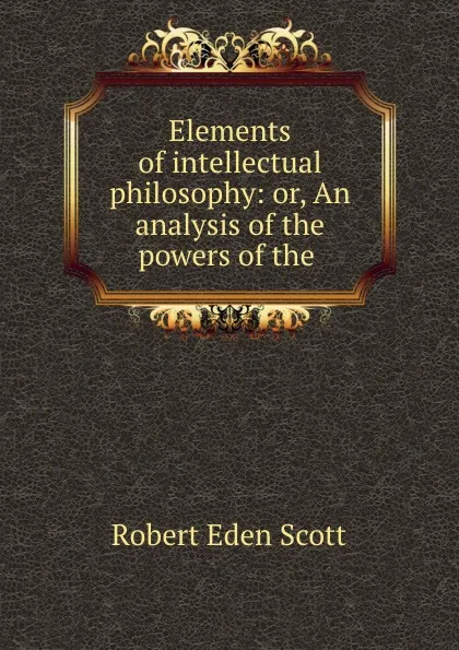 Обложка книги Elements of intellectual philosophy: or, An analysis of the powers of the ., Robert Eden Scott