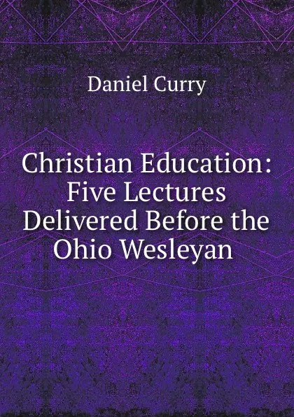 Обложка книги Christian Education: Five Lectures Delivered Before the Ohio Wesleyan ., Daniel Curry