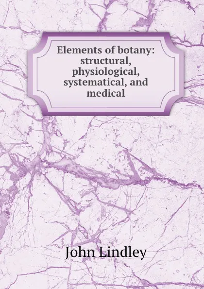 Обложка книги Elements of botany: structural, physiological, systematical, and medical, John Lindley