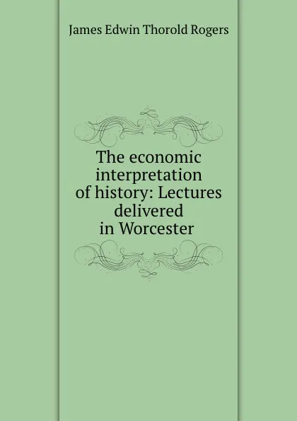 Обложка книги The economic interpretation of history: Lectures delivered in Worcester ., James E. Thorold Rogers