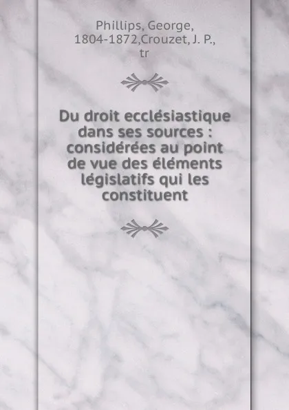 Обложка книги Du droit ecclesiastique dans ses sources : considerees au point de vue des elements legislatifs qui les constituent, George Phillips