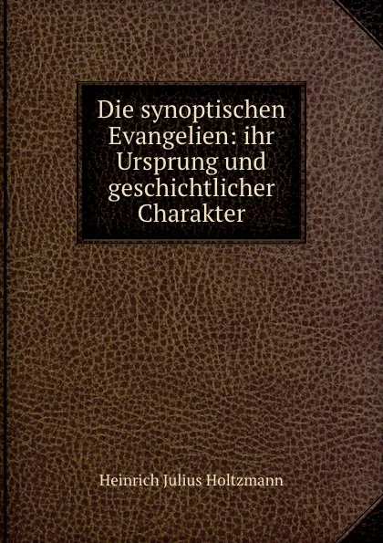 Обложка книги Die synoptischen Evangelien: ihr Ursprung und geschichtlicher Charakter, Heinrich Julius Holtzmann