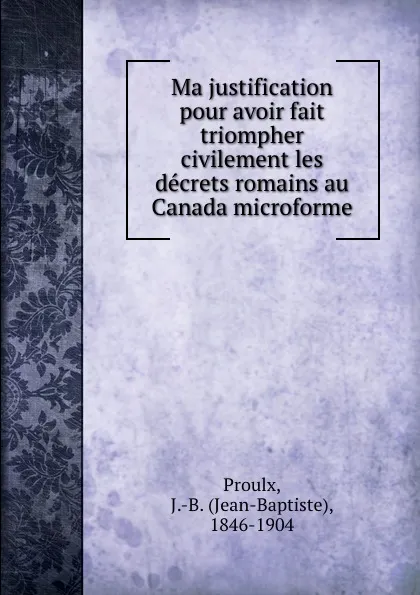 Обложка книги Ma justification pour avoir fait triompher civilement les decrets romains au Canada microforme, Jean-Baptiste Proulx