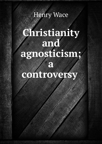 Обложка книги Christianity and agnosticism; a controversy, Henry Wace