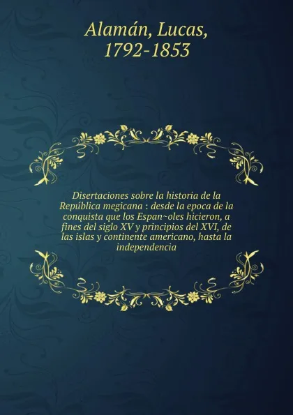 Обложка книги Disertaciones sobre la historia de la Republica megicana : desde la epoca de la conquista que los Espanoles hicieron, a fines del siglo XV y principios del XVI, de las islas y continente americano, hasta la independencia, Lucas Alamán