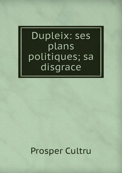 Обложка книги Dupleix: ses plans politiques; sa disgrace, Prosper Cultru