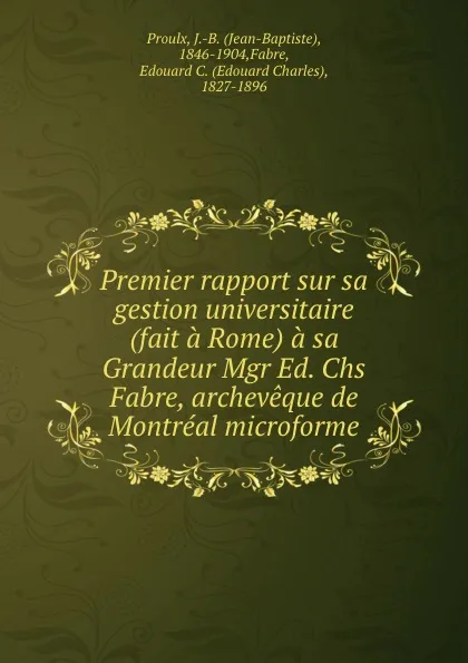 Обложка книги Premier rapport sur sa gestion universitaire (fait a Rome) a sa Grandeur Mgr Ed. Chs Fabre, archeveque de Montreal microforme, Jean-Baptiste Proulx