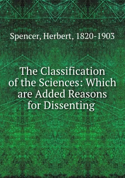 Обложка книги The Classification of the Sciences: Which are Added Reasons for Dissenting ., Герберт Спенсер