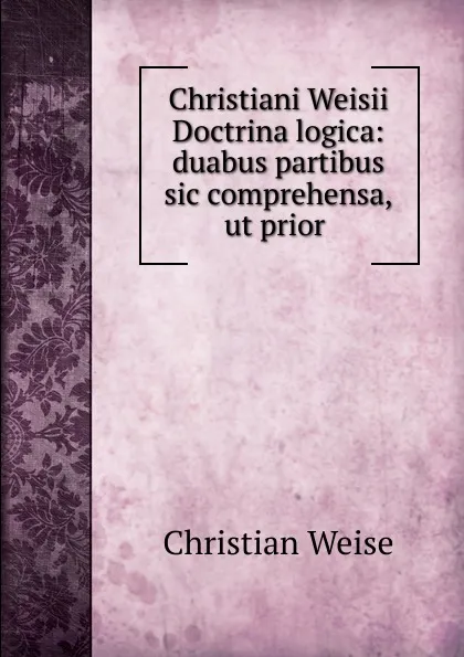 Обложка книги Christiani Weisii Doctrina logica: duabus partibus sic comprehensa,ut prior ., Christian Weise