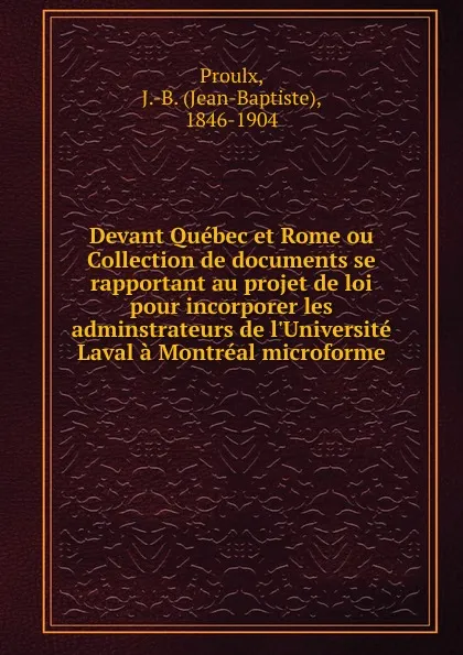 Обложка книги Devant Quebec et Rome ou Collection de documents se rapportant au projet de loi pour incorporer les adminstrateurs de l.Universite Laval a Montreal microforme, Jean-Baptiste Proulx